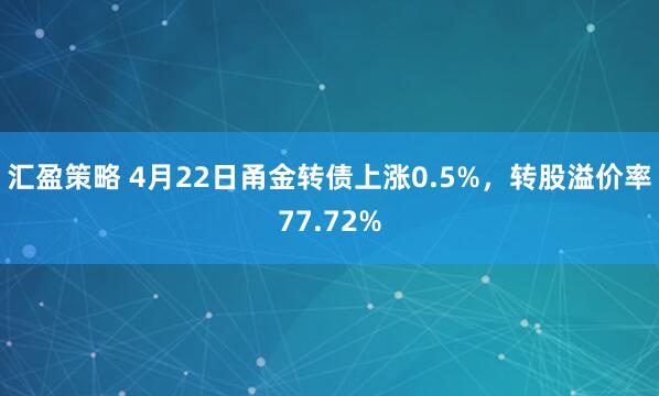 汇盈策略 4月22日甬金转债上涨0.5%，转股溢价率77.72%