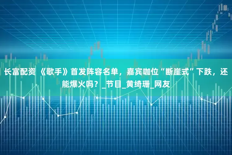 长富配资 《歌手》首发阵容名单，嘉宾咖位“断崖式”下跌，还能爆火吗？_节目_黄绮珊_网友