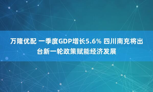 万隆优配 一季度GDP增长5.6% 四川南充将出台新一轮政策赋能经济发展