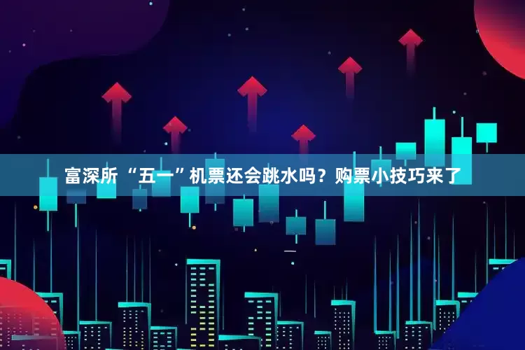 富深所 “五一”机票还会跳水吗？购票小技巧来了
