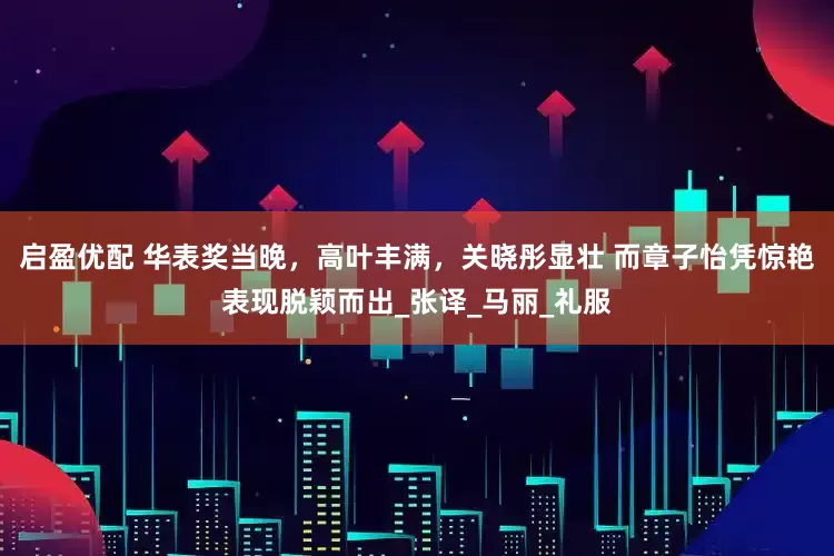 启盈优配 华表奖当晚，高叶丰满，关晓彤显壮 而章子怡凭惊艳表现脱颖而出_张译_马丽_礼服