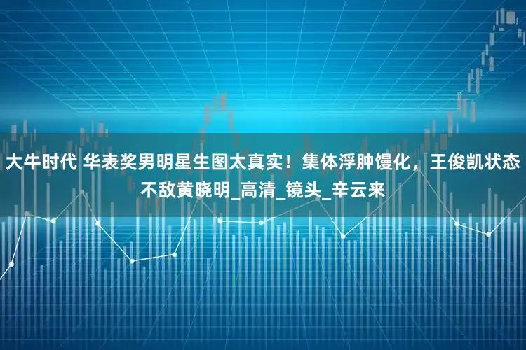 大牛时代 华表奖男明星生图太真实！集体浮肿馒化，王俊凯状态不敌黄晓明_高清_镜头_辛云来