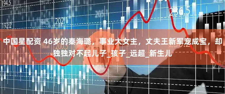 中国星配资 46岁的秦海璐，事业大女主，丈夫王新军宠成宝，却独独对不起儿子_孩子_远超_新生儿