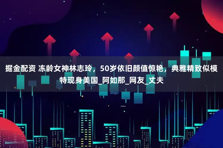 掘金配资 冻龄女神林志玲，50岁依旧颜值惊艳，典雅精致似模特现身美国_阿如那_网友_丈夫