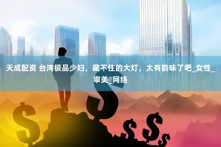 天成配资 台湾极品少妇，藏不住的大灯，太有韵味了吧_女性_审美_网络