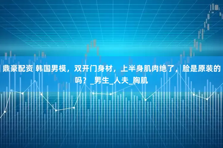 鼎豪配资 韩国男模，双开门身材，上半身肌肉绝了，脸是原装的吗？_男生_人夫_胸肌