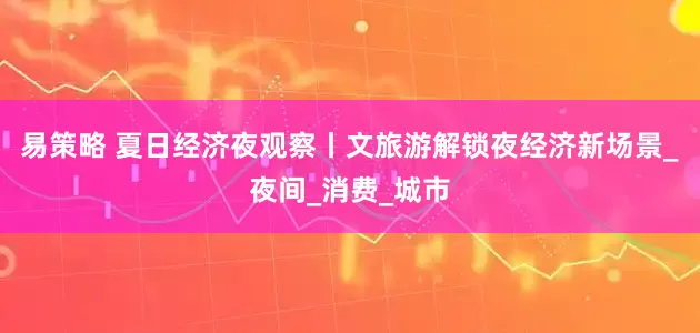 易策略 夏日经济夜观察丨文旅游解锁夜经济新场景_夜间_消费_城市