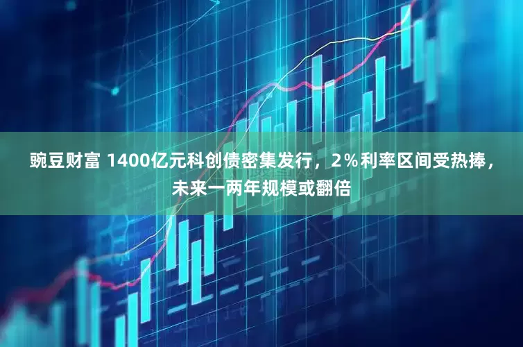 豌豆财富 1400亿元科创债密集发行，2％利率区间受热捧，未来一两年规模或翻倍