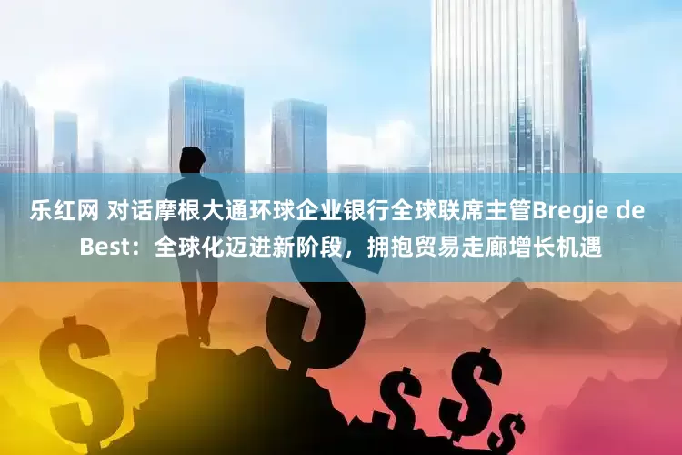 乐红网 对话摩根大通环球企业银行全球联席主管Bregje de Best：全球化迈进新阶段，拥抱贸易走廊增长机遇