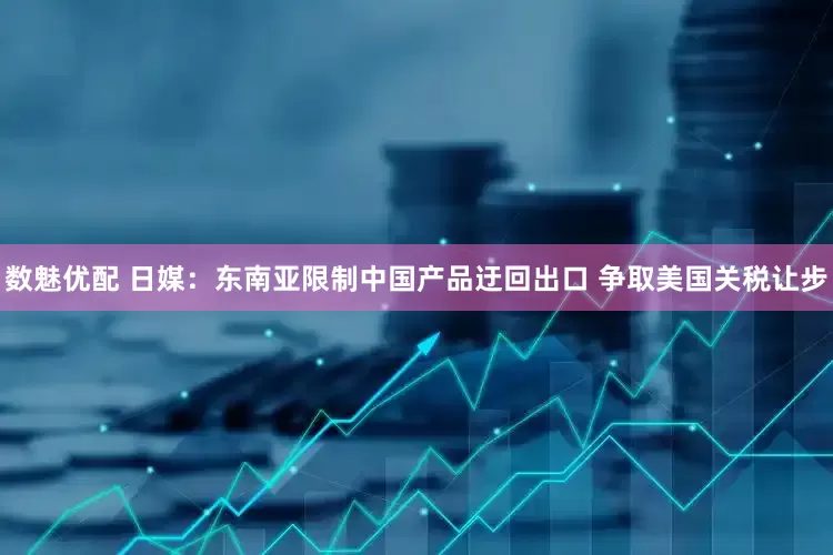 数魅优配 日媒：东南亚限制中国产品迂回出口 争取美国关税让步
