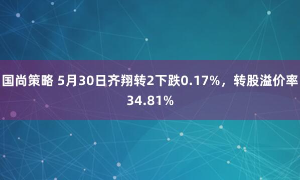 国尚策略 5月30日齐翔转2下跌0.17%，转股溢价率34.81%
