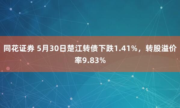 同花证券 5月30日楚江转债下跌1.41%，转股溢价率9.83%