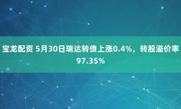 宝龙配资 5月30日瑞达转债上涨0.4%，转股溢价率97.35%