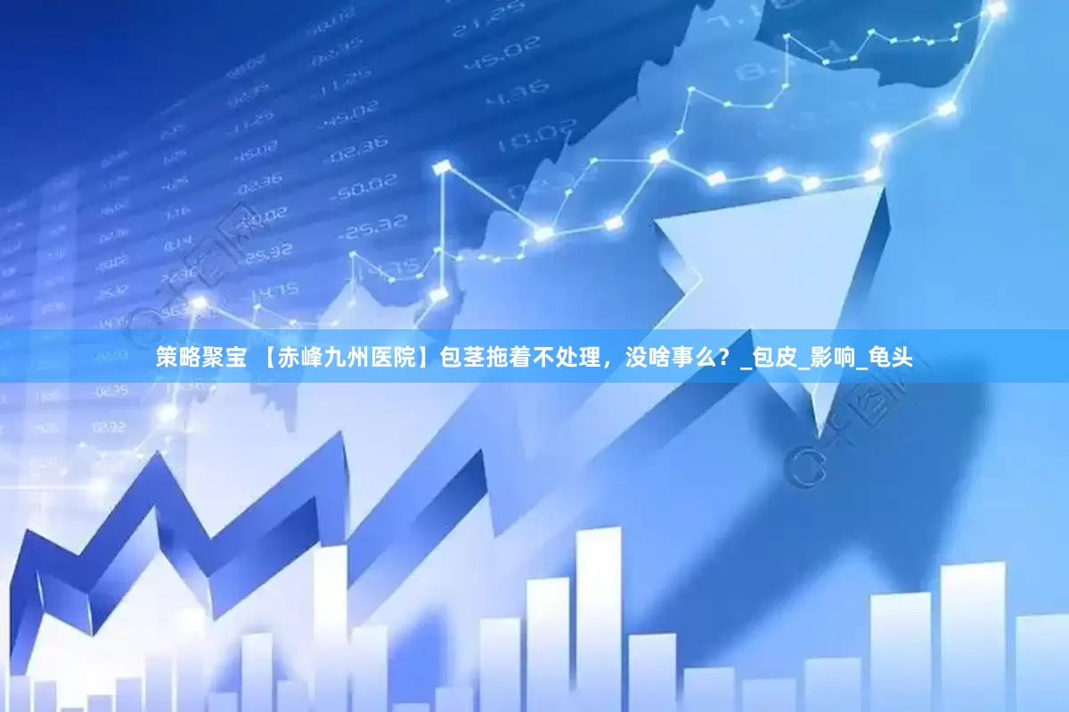 策略聚宝 【赤峰九州医院】包茎拖着不处理，没啥事么？_包皮_影响_龟头