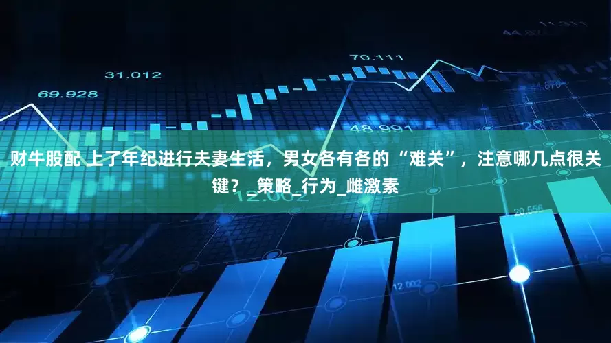 财牛股配 上了年纪进行夫妻生活，男女各有各的 “难关”，注意哪几点很关键？_策略_行为_雌激素