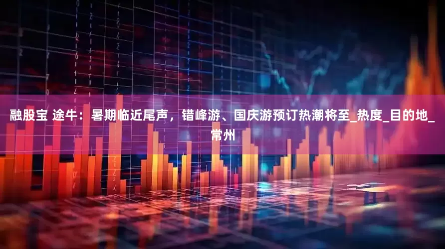 融股宝 途牛：暑期临近尾声，错峰游、国庆游预订热潮将至_热度_目的地_常州
