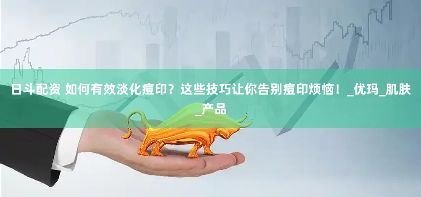 日斗配资 如何有效淡化痘印？这些技巧让你告别痘印烦恼！_优玛_肌肤_产品