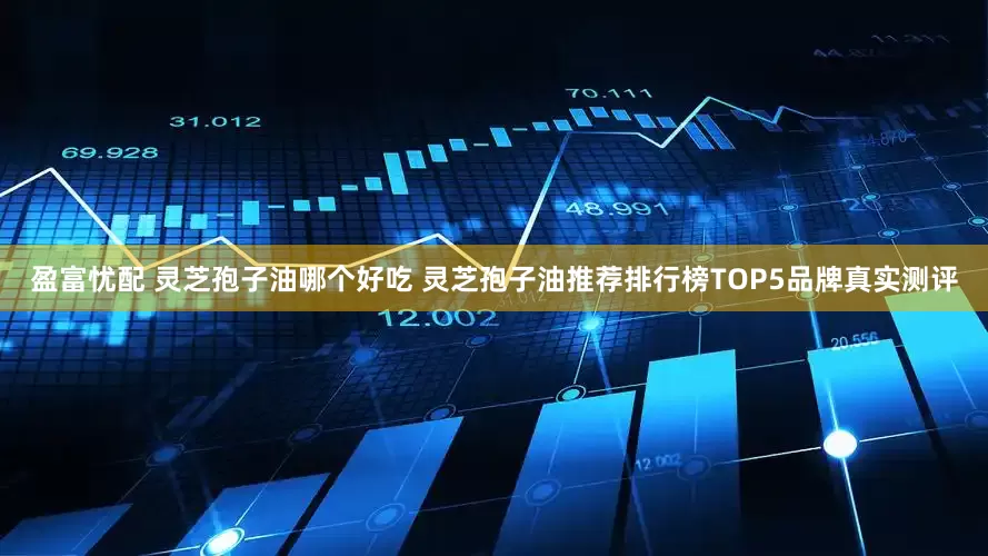盈富忧配 灵芝孢子油哪个好吃 灵芝孢子油推荐排行榜TOP5品牌真实测评