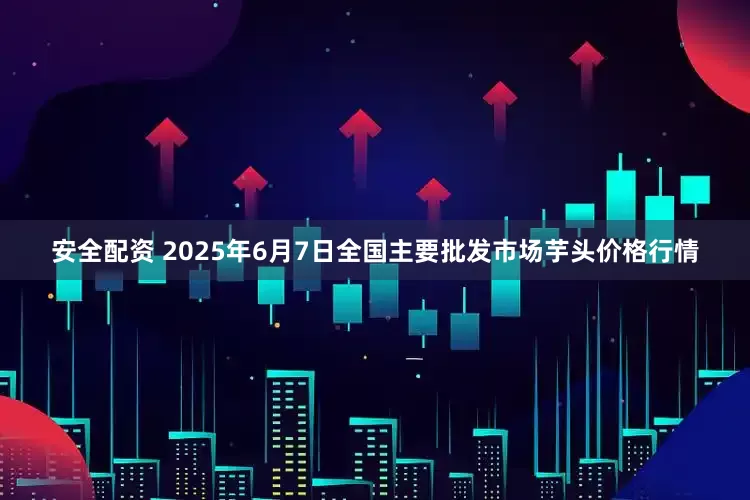 安全配资 2025年6月7日全国主要批发市场芋头价格行情