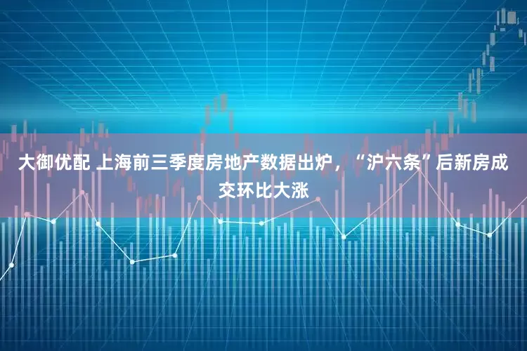 大御优配 上海前三季度房地产数据出炉，“沪六条”后新房成交环比大涨