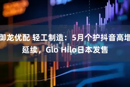 御龙优配 轻工制造：5月个护抖音高增延续，Glo Hilo日本发售